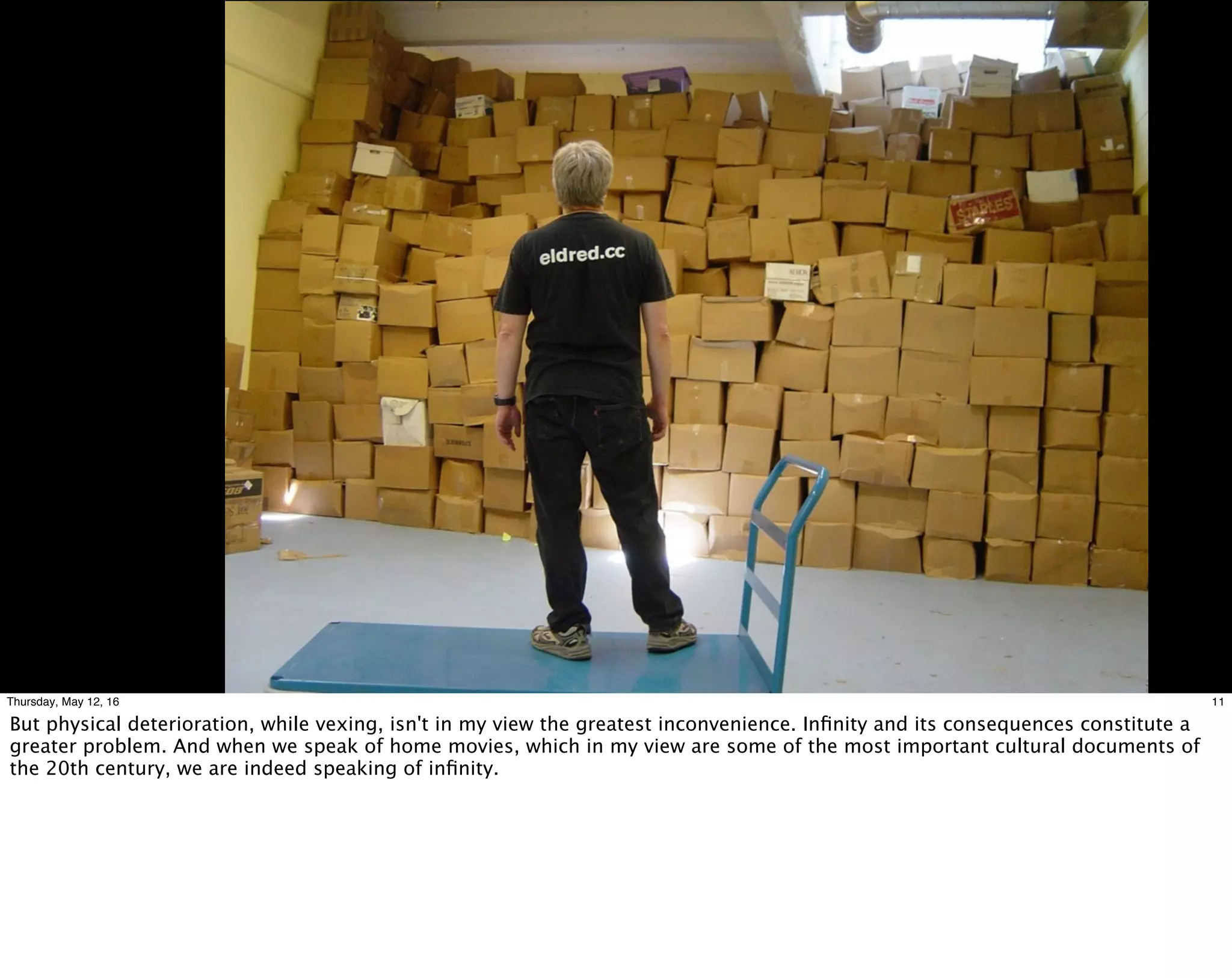 11Thursday, May 12, 16
But physical deterioration, while vexing, isn't in my view the greatest inconvenience. Inﬁnity and its consequences constitute a
greater problem. And when we speak of home movies, which in my view are some of the most important cultural documents of
the 20th century, we are indeed speaking of inﬁnity.
 
