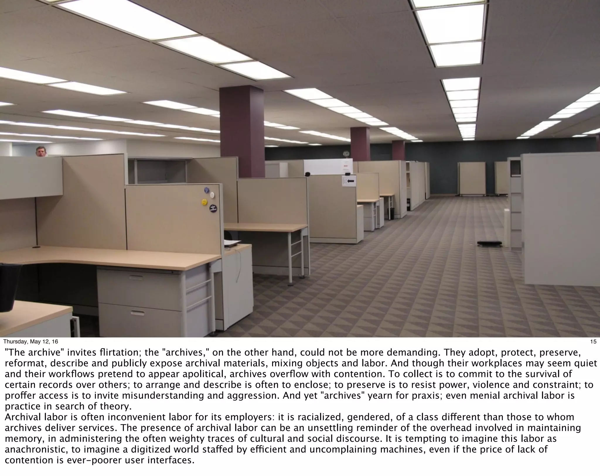 15Thursday, May 12, 16
"The archive" invites ﬂirtation; the "archives," on the other hand, could not be more demanding. They adopt, protect, preserve,
reformat, describe and publicly expose archival materials, mixing objects and labor. And though their workplaces may seem quiet
and their workﬂows pretend to appear apolitical, archives overﬂow with contention. To collect is to commit to the survival of
certain records over others; to arrange and describe is often to enclose; to preserve is to resist power, violence and constraint; to
proffer access is to invite misunderstanding and aggression. And yet "archives" yearn for praxis; even menial archival labor is
practice in search of theory.
Archival labor is often inconvenient labor for its employers: it is racialized, gendered, of a class different than those to whom
archives deliver services. The presence of archival labor can be an unsettling reminder of the overhead involved in maintaining
memory, in administering the often weighty traces of cultural and social discourse. It is tempting to imagine this labor as
anachronistic, to imagine a digitized world staffed by efficient and uncomplaining machines, even if the price of lack of
contention is ever-poorer user interfaces.
 