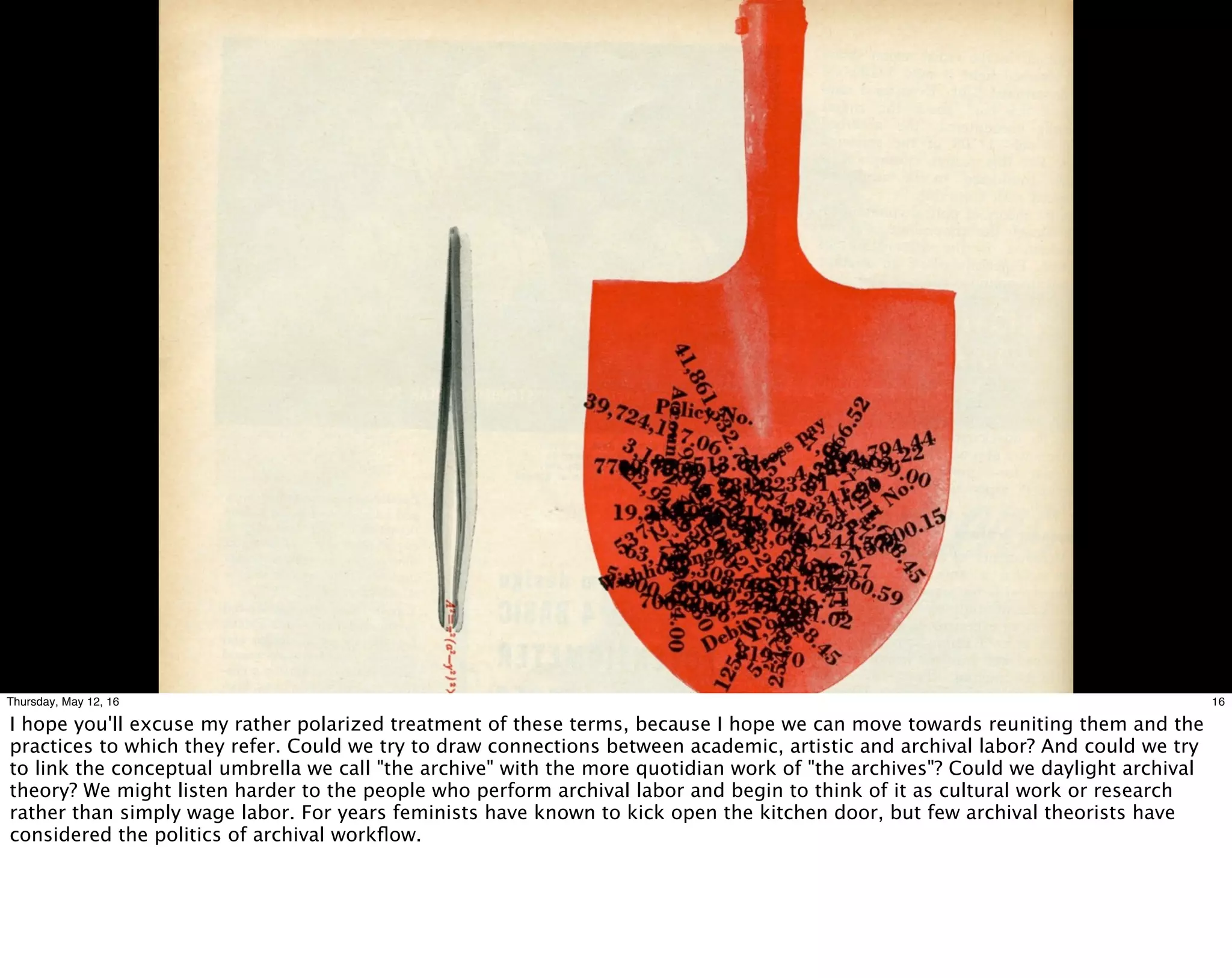 16Thursday, May 12, 16
I hope you'll excuse my rather polarized treatment of these terms, because I hope we can move towards reuniting them and the
practices to which they refer. Could we try to draw connections between academic, artistic and archival labor? And could we try
to link the conceptual umbrella we call "the archive" with the more quotidian work of "the archives"? Could we daylight archival
theory? We might listen harder to the people who perform archival labor and begin to think of it as cultural work or research
rather than simply wage labor. For years feminists have known to kick open the kitchen door, but few archival theorists have
considered the politics of archival workﬂow.
 