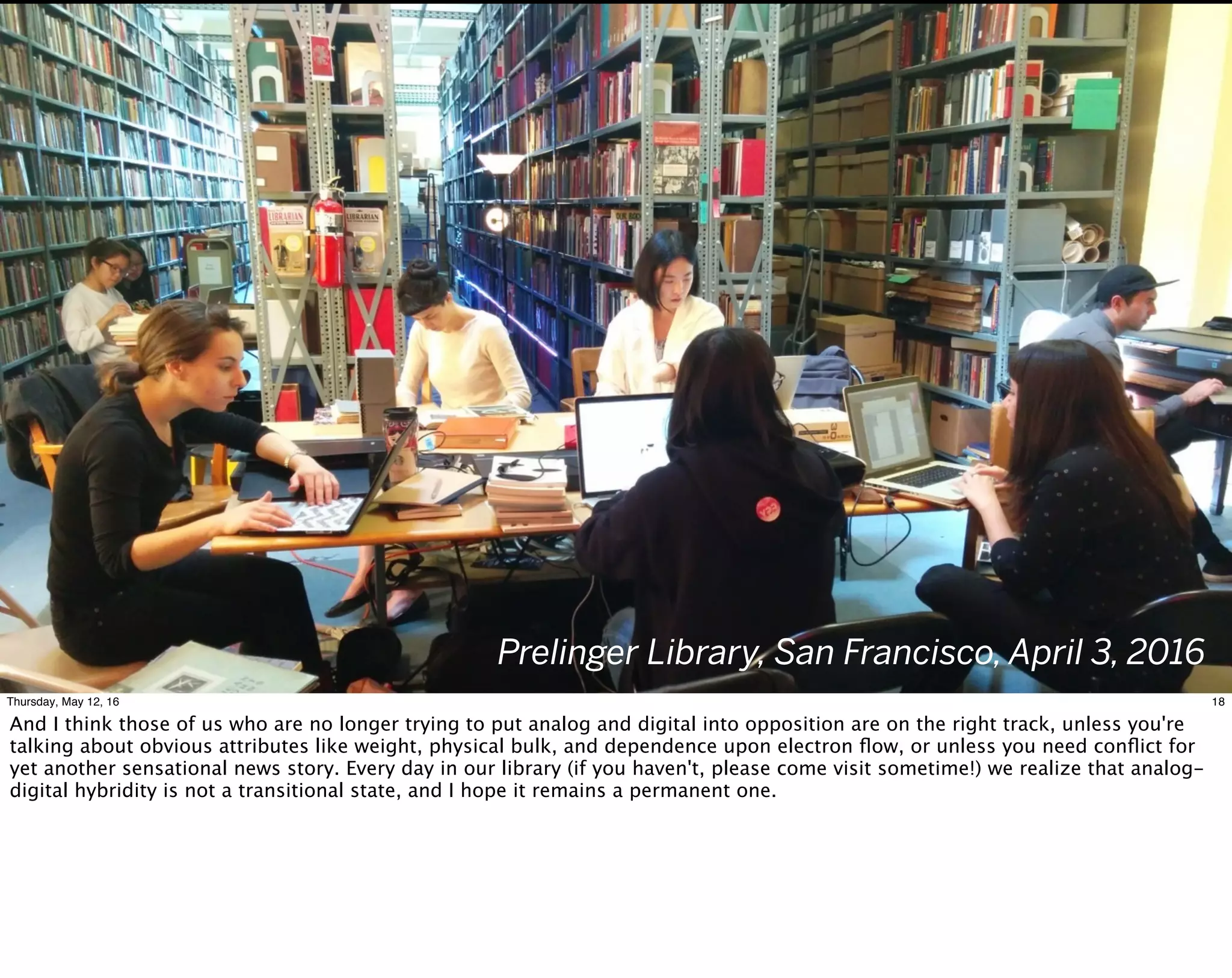 Prelinger Library, San Francisco, April 3, 2016
18Thursday, May 12, 16
And I think those of us who are no longer trying to put analog and digital into opposition are on the right track, unless you're
talking about obvious attributes like weight, physical bulk, and dependence upon electron ﬂow, or unless you need conﬂict for
yet another sensational news story. Every day in our library (if you haven't, please come visit sometime!) we realize that analog-
digital hybridity is not a transitional state, and I hope it remains a permanent one.
 