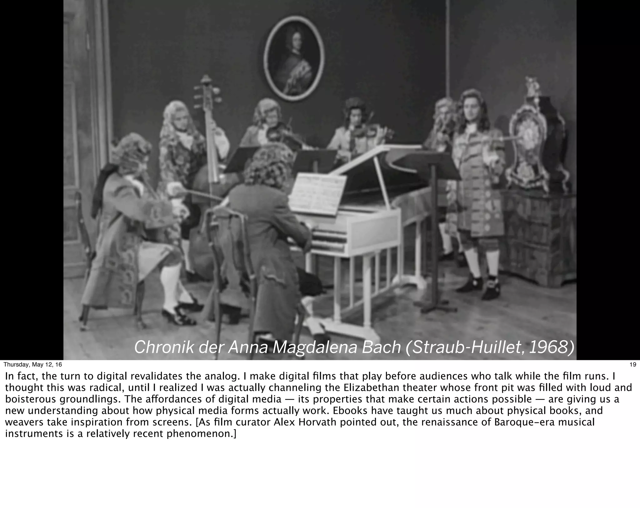 Chronik der Anna Magdalena Bach (Straub-Huillet, 1968)
19Thursday, May 12, 16
In fact, the turn to digital revalidates the analog. I make digital ﬁlms that play before audiences who talk while the ﬁlm runs. I
thought this was radical, until I realized I was actually channeling the Elizabethan theater whose front pit was ﬁlled with loud and
boisterous groundlings. The affordances of digital media — its properties that make certain actions possible — are giving us a
new understanding about how physical media forms actually work. Ebooks have taught us much about physical books, and
weavers take inspiration from screens. [As ﬁlm curator Alex Horvath pointed out, the renaissance of Baroque-era musical
instruments is a relatively recent phenomenon.]
 