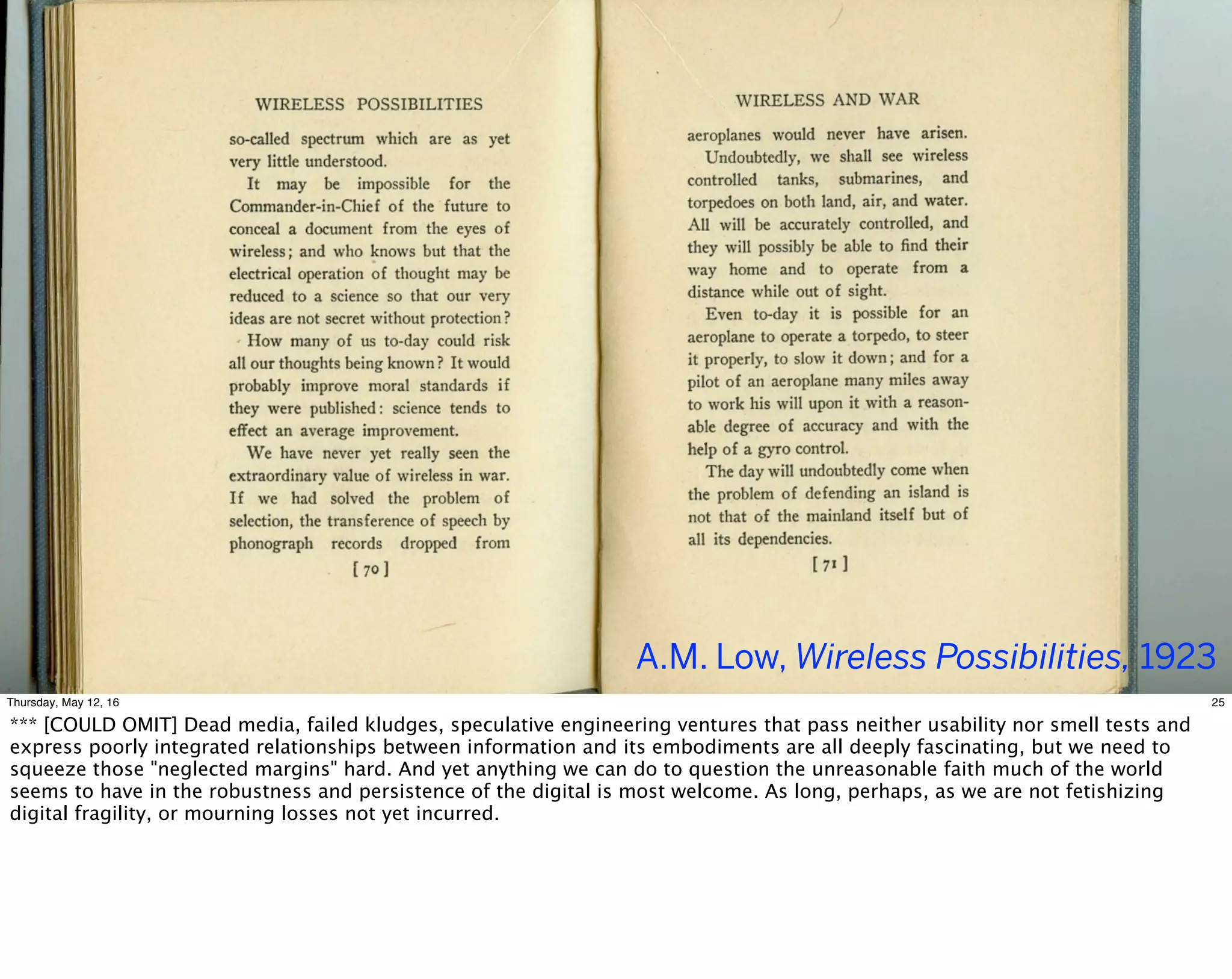 A.M. Low, Wireless Possibilities, 1923
25Thursday, May 12, 16
*** [COULD OMIT] Dead media, failed kludges, speculative engineering ventures that pass neither usability nor smell tests and
express poorly integrated relationships between information and its embodiments are all deeply fascinating, but we need to
squeeze those "neglected margins" hard. And yet anything we can do to question the unreasonable faith much of the world
seems to have in the robustness and persistence of the digital is most welcome. As long, perhaps, as we are not fetishizing
digital fragility, or mourning losses not yet incurred.
 