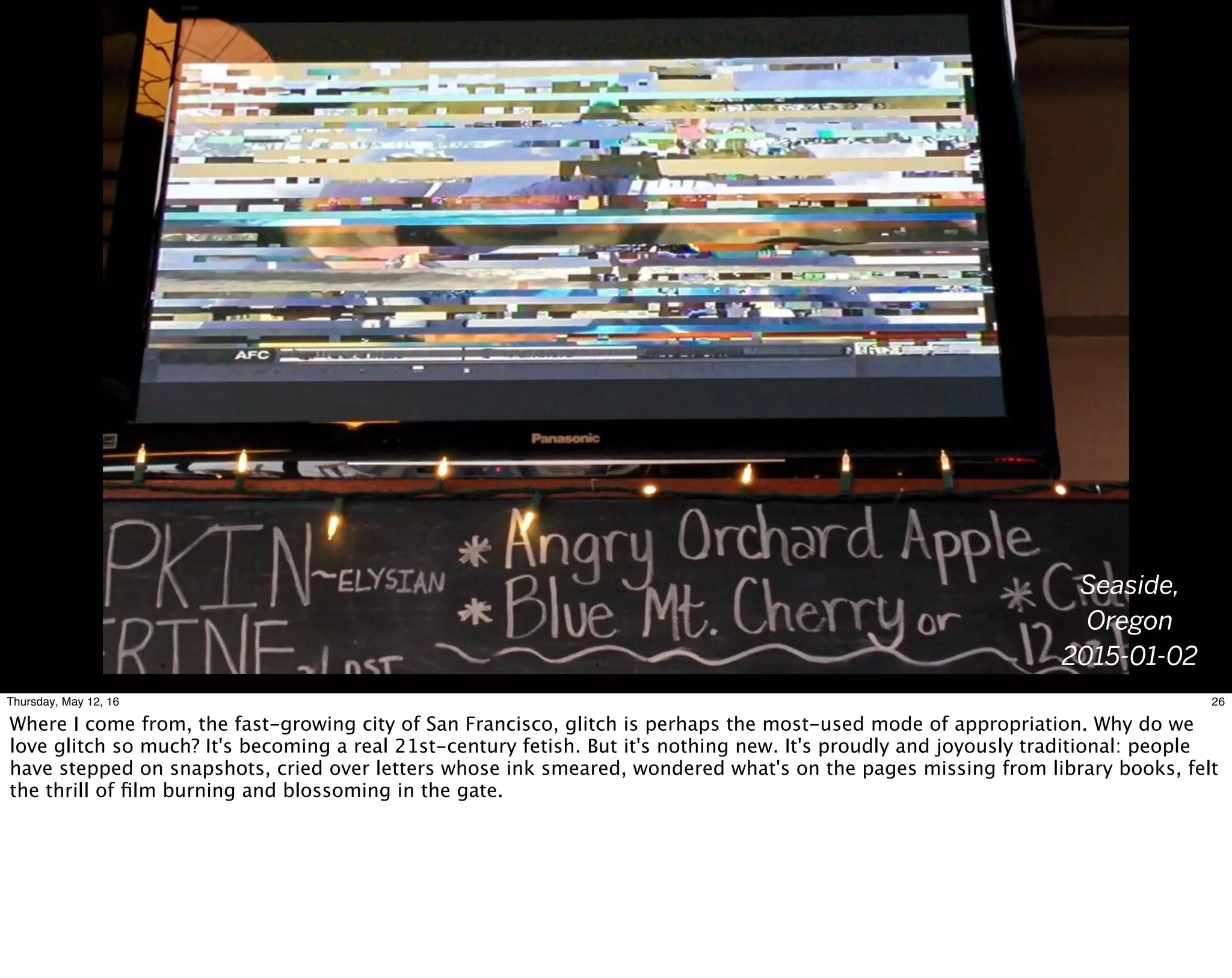 Seaside,
Oregon
2015-01-02
26Thursday, May 12, 16
Where I come from, the fast-growing city of San Francisco, glitch is perhaps the most-used mode of appropriation. Why do we
love glitch so much? It's becoming a real 21st-century fetish. But it's nothing new. It's proudly and joyously traditional: people
have stepped on snapshots, cried over letters whose ink smeared, wondered what's on the pages missing from library books, felt
the thrill of ﬁlm burning and blossoming in the gate.
 