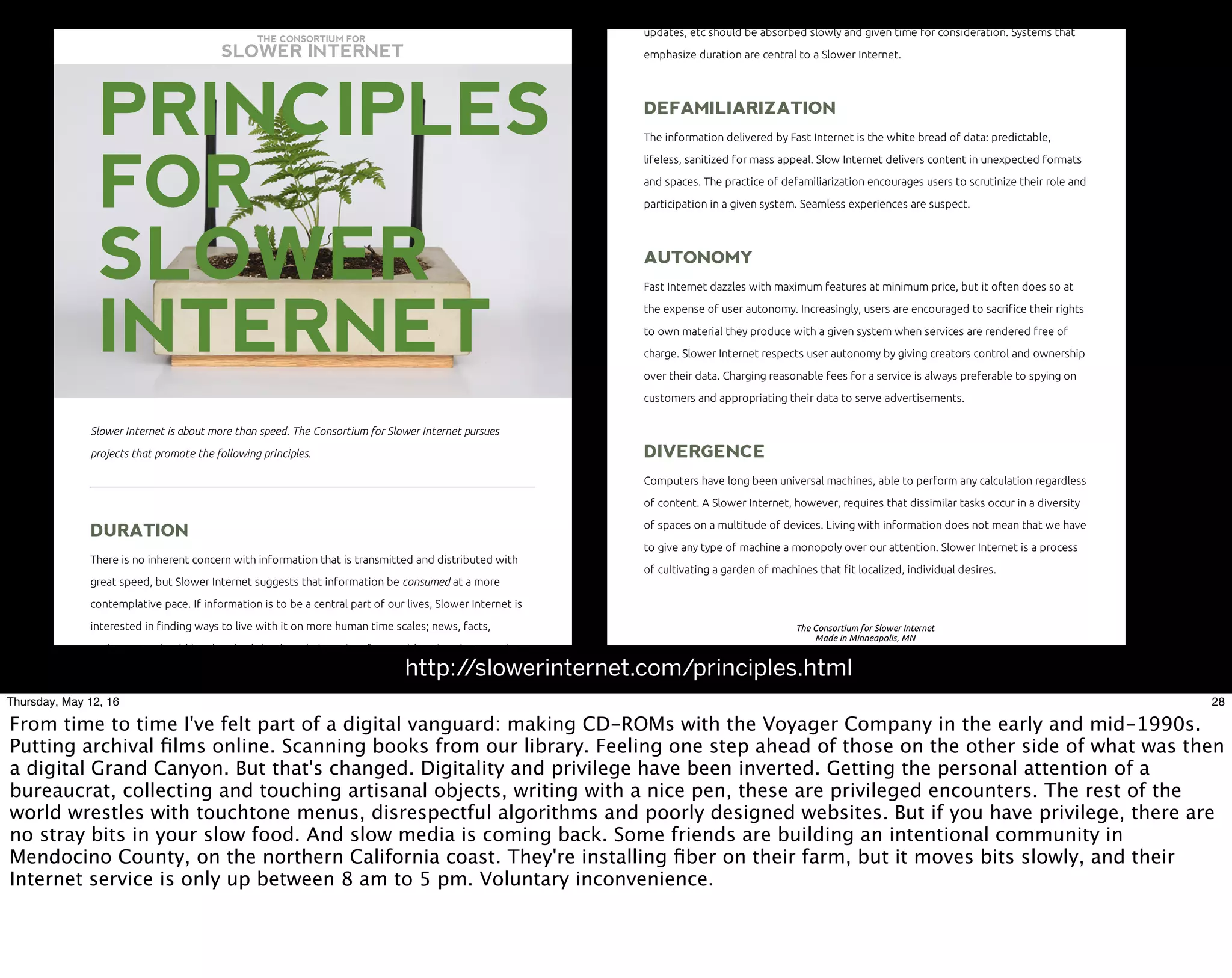 10/8/15 10:55 AMThe Consortium for Slower Internet
Page 1 of 3http://slowerinternet.com/principles.html
THE CONSORTIUM FOR
SLOWER INTERNET
Slower Internet is about more than speed. The Consortium for Slower Internet pursues
projects that promote the following principles.
DURATIONDURATION
There is no inherent concern with information that is transmitted and distributed with
great speed, but Slower Internet suggests that information be consumed at a more
contemplative pace. If information is to be a central part of our lives, Slower Internet is
interested in finding ways to live with it on more human time scales; news, facts,
updates, etc should be absorbed slowly and given time for consideration. Systems that
PRINCIPLESPRINCIPLES
FORFOR
SLOWERSLOWER
INTERNETINTERNET
10/8/15 10:55 AMThe Consortium for Slower Internet
Page 2 of 3http://slowerinternet.com/principles.html
updates, etc should be absorbed slowly and given time for consideration. Systems that
emphasize duration are central to a Slower Internet.
DEFAMILIARIZATIONDEFAMILIARIZATION
The information delivered by Fast Internet is the white bread of data: predictable,
lifeless, sanitized for mass appeal. Slow Internet delivers content in unexpected formats
and spaces. The practice of defamiliarization encourages users to scrutinize their role and
participation in a given system. Seamless experiences are suspect.
AUTONOMYAUTONOMY
Fast Internet dazzles with maximum features at minimum price, but it often does so at
the expense of user autonomy. Increasingly, users are encouraged to sacrifice their rights
to own material they produce with a given system when services are rendered free of
charge. Slower Internet respects user autonomy by giving creators control and ownership
over their data. Charging reasonable fees for a service is always preferable to spying on
customers and appropriating their data to serve advertisements.
DIVERGENCEDIVERGENCE
Computers have long been universal machines, able to perform any calculation regardless
of content. A Slower Internet, however, requires that dissimilar tasks occur in a diversity
of spaces on a multitude of devices. Living with information does not mean that we have
to give any type of machine a monopoly over our attention. Slower Internet is a process
of cultivating a garden of machines that fit localized, individual desires.
The Consortium for Slower Internet
Made in Minneapolis, MN
http://slowerinternet.com/principles.html
28Thursday, May 12, 16
From time to time I've felt part of a digital vanguard: making CD-ROMs with the Voyager Company in the early and mid-1990s.
Putting archival ﬁlms online. Scanning books from our library. Feeling one step ahead of those on the other side of what was then
a digital Grand Canyon. But that's changed. Digitality and privilege have been inverted. Getting the personal attention of a
bureaucrat, collecting and touching artisanal objects, writing with a nice pen, these are privileged encounters. The rest of the
world wrestles with touchtone menus, disrespectful algorithms and poorly designed websites. But if you have privilege, there are
no stray bits in your slow food. And slow media is coming back. Some friends are building an intentional community in
Mendocino County, on the northern California coast. They're installing ﬁber on their farm, but it moves bits slowly, and their
Internet service is only up between 8 am to 5 pm. Voluntary inconvenience.
 