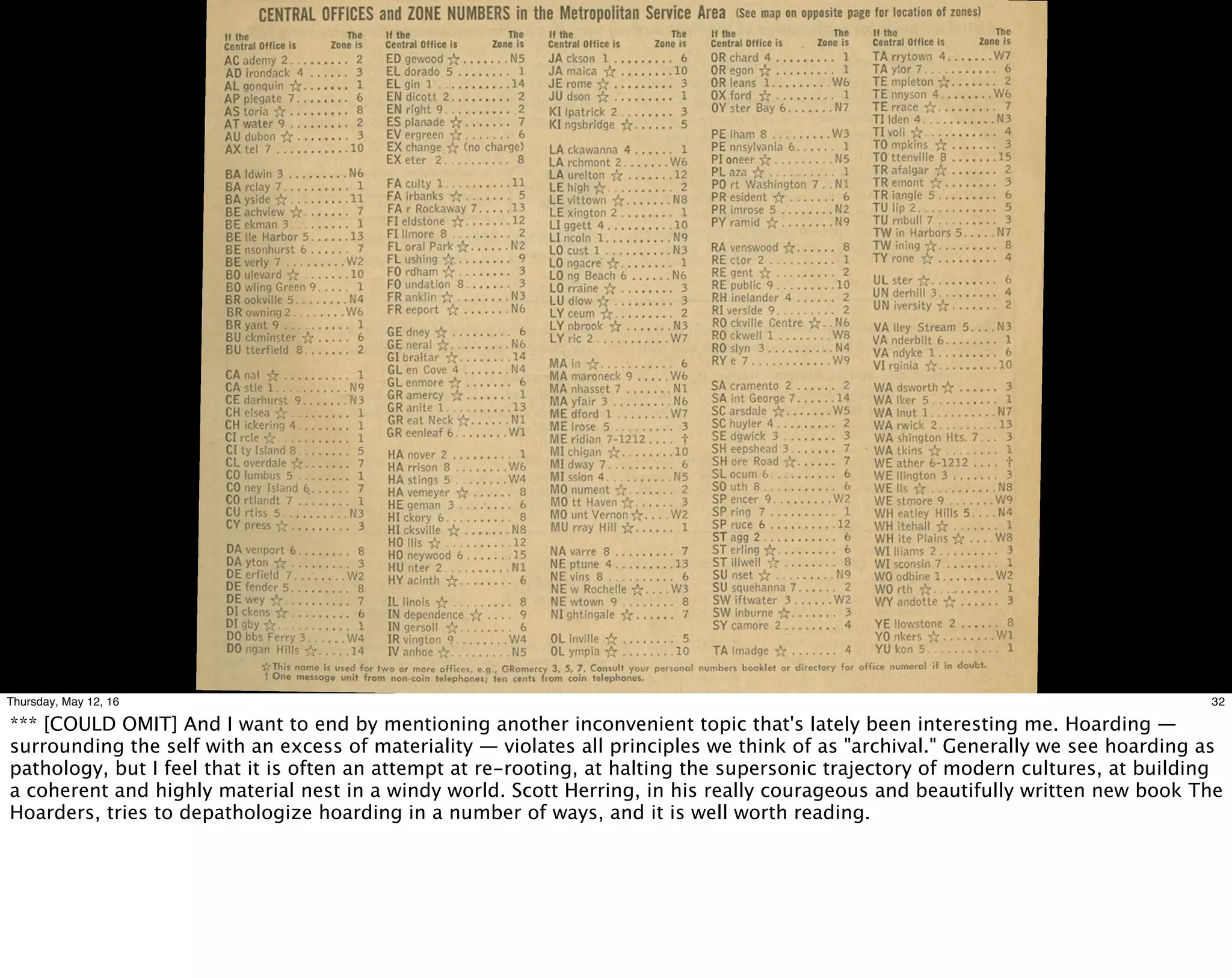 32Thursday, May 12, 16
*** [COULD OMIT] And I want to end by mentioning another inconvenient topic that's lately been interesting me. Hoarding —
surrounding the self with an excess of materiality — violates all principles we think of as "archival." Generally we see hoarding as
pathology, but I feel that it is often an attempt at re-rooting, at halting the supersonic trajectory of modern cultures, at building
a coherent and highly material nest in a windy world. Scott Herring, in his really courageous and beautifully written new book The
Hoarders, tries to depathologize hoarding in a number of ways, and it is well worth reading.
 