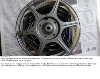 10Thursday, May 12, 16
Safety-base ﬁlm is actually more fragile than nitrate in many ways, because of vinegar syndrome. And there is a lot more
vulnerable safety-base ﬁlm in the world.
It is infectious; one vinegary item can "infect" others nearby. And the way to keep it from accelerating or to slow it down is to
keep ﬁlm very cool or very dry. That is expensive and, in a time of accelerating climate change, possibly unsustainable.
 