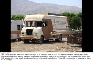 12Thursday, May 12, 16
Also, critical theorists are making it hard for those of us who work with archives and memory. Material media suffers from a
discursive gap between the way the world is imagined and some of the ways it actually works. The divide between people who
think about archives and people who work in them is striking and unproductive. This divide is manifested in language, in status
and in workﬂow.
 