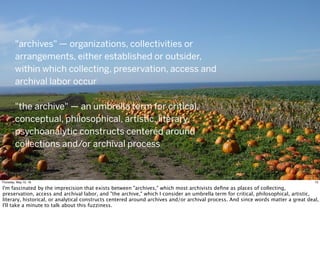 "archives" — organizations, collectivities or
arrangements, either established or outsider,
within which collecting, preservation, access and
archival labor occur
"the archive" — an umbrella term for critical,
conceptual, philosophical, artistic, literary,
psychoanalytic constructs centered around
collections and/or archival process
13Thursday, May 12, 16
I'm fascinated by the imprecision that exists between "archives," which most archivists deﬁne as places of collecting,
preservation, access and archival labor, and "the archive," which I consider an umbrella term for critical, philosophical, artistic,
literary, historical, or analytical constructs centered around archives and/or archival process. And since words matter a great deal,
I'll take a minute to talk about this fuzziness.
 