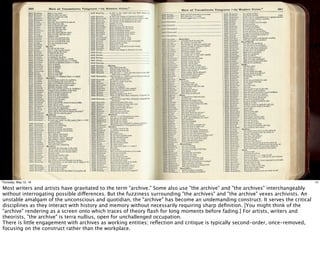 14Thursday, May 12, 16
Most writers and artists have gravitated to the term "archive." Some also use "the archive" and "the archives" interchangeably
without interrogating possible differences. But the fuzziness surrounding "the archives" and "the archive" vexes archivists. An
unstable amalgam of the unconscious and quotidian, the "archive" has become an undemanding construct. It serves the critical
disciplines as they interact with history and memory without necessarily requiring sharp deﬁnition. [You might think of the
"archive" rendering as a screen onto which traces of theory ﬂash for long moments before fading.] For artists, writers and
theorists, "the archive" is terra nullius, open for unchallenged occupation.
There is little engagement with archives as working entities; reﬂection and critique is typically second-order, once-removed,
focusing on the construct rather than the workplace.
 