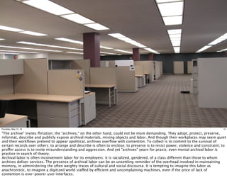 15Thursday, May 12, 16
"The archive" invites ﬂirtation; the "archives," on the other hand, could not be more demanding. They adopt, protect, preserve,
reformat, describe and publicly expose archival materials, mixing objects and labor. And though their workplaces may seem quiet
and their workﬂows pretend to appear apolitical, archives overﬂow with contention. To collect is to commit to the survival of
certain records over others; to arrange and describe is often to enclose; to preserve is to resist power, violence and constraint; to
proffer access is to invite misunderstanding and aggression. And yet "archives" yearn for praxis; even menial archival labor is
practice in search of theory.
Archival labor is often inconvenient labor for its employers: it is racialized, gendered, of a class different than those to whom
archives deliver services. The presence of archival labor can be an unsettling reminder of the overhead involved in maintaining
memory, in administering the often weighty traces of cultural and social discourse. It is tempting to imagine this labor as
anachronistic, to imagine a digitized world staffed by efficient and uncomplaining machines, even if the price of lack of
contention is ever-poorer user interfaces.
 