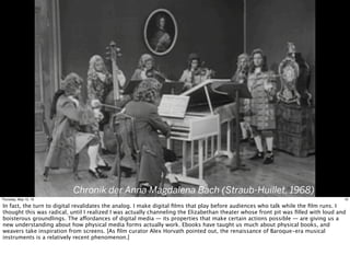 Chronik der Anna Magdalena Bach (Straub-Huillet, 1968)
19Thursday, May 12, 16
In fact, the turn to digital revalidates the analog. I make digital ﬁlms that play before audiences who talk while the ﬁlm runs. I
thought this was radical, until I realized I was actually channeling the Elizabethan theater whose front pit was ﬁlled with loud and
boisterous groundlings. The affordances of digital media — its properties that make certain actions possible — are giving us a
new understanding about how physical media forms actually work. Ebooks have taught us much about physical books, and
weavers take inspiration from screens. [As ﬁlm curator Alex Horvath pointed out, the renaissance of Baroque-era musical
instruments is a relatively recent phenomenon.]
 