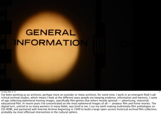 2Thursday, May 12, 16
I've been working as an archivist, perhaps more an outsider or meta-archivist, for some time. I work in an emergent ﬁeld I call
critical archival studies, which means I look at the different ways people are keeping evidence, information and memory. I came
of age collecting ephemeral moving images, speciﬁcally ﬁlm genres that others mostly ignored -- advertising, industrial,
educational ﬁlm. In recent years I've concentrated on the most ephemeral images of all -- amateur ﬁlm and home movies. The
digital turn, unkind to so many workers in many ﬁelds, was kind to me; I cut my teeth making multimedia ﬁlm anthologies on
CD-ROM, and partnered with Internet Archive beginning in 1999 to build a large open-access historical archival ﬁlm collection,
probably my most effectual intervention in the cultural sphere.
 