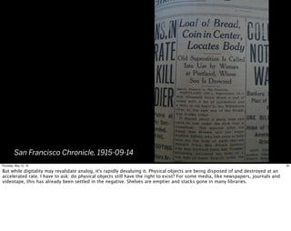 San Francisco Chronicle, 1915-09-14
20Thursday, May 12, 16
But while digitality may revalidate analog, it's rapidly devaluing it. Physical objects are being disposed of and destroyed at an
accelerated rate. I have to ask: do physical objects still have the right to exist? For some media, like newspapers, journals and
videotape, this has already been settled in the negative. Shelves are emptier and stacks gone in many libraries.
 