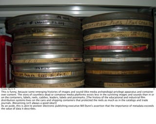 21Thursday, May 12, 16
This is funny, because some emerging histories of images and sound (like media archaeology) privilege apparatus and container
over content. The story of countless dead or comatose media platforms exists less in the surviving images and sounds than in or
on the containers, labels, reels, caddies, leaders, labels and postmarks. [The history of the educational and industrial ﬁlm
distribution systems lives on the cans and shipping containers that protected the reels as much as in the catalogs and trade
journals. (Recanning isn't always a good idea!)]
As an aside, this is akin to pioneer electronic publishing executive Bill Dunn's assertion that the importance of metadata exceeds
the value of data it describes.
 
