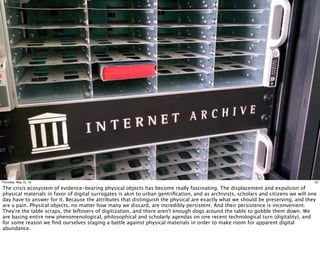 22Thursday, May 12, 16
The crisis ecosystem of evidence-bearing physical objects has become really fascinating. The displacement and expulsion of
physical materials in favor of digital surrogates is akin to urban gentriﬁcation, and as archivists, scholars and citizens we will one
day have to answer for it. Because the attributes that distinguish the physical are exactly what we should be preserving, and they
are a pain. Physical objects, no matter how many we discard, are incredibly persistent. And their persistence is inconvenient.
They're the table scraps, the leftovers of digitization, and there aren't enough dogs around the table to gobble them down. We
are basing entire new phenomenological, philosophical and scholarly agendas on one recent technological turn (digitality), and
for some reason we ﬁnd ourselves staging a battle against physical materials in order to make room for apparent digital
abundance.
 