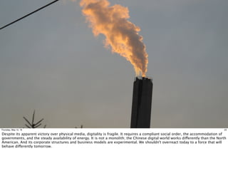 23Thursday, May 12, 16
Despite its apparent victory over physical media, digitality is fragile. It requires a compliant social order, the accommodation of
governments, and the steady availability of energy. It is not a monolith; the Chinese digital world works differently than the North
American. And its corporate structures and business models are experimental. We shouldn't overreact today to a force that will
behave differently tomorrow.
 