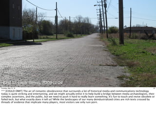 East St. Louis, Illinois, 2009-11-04
24Thursday, May 12, 16
*** [COULD OMIT] The air of romantic obsolescence that surrounds a lot of historical media and communications technology
today is quite striking and entertaining, and we might actually enlist it to help build a bridge between media archaeologists, their
complex assertions, and the public, but we need to push it hard to really learn something. It's fun to touch and revive obsolete or
failed tech, but what exactly does it tell us? While the landscapes of our many deindustrialized cities are rich texts crossed by
threads of evidence that implicate many players, most visitors see only ruin porn.
 