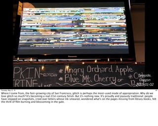 Seaside,
Oregon
2015-01-02
26Thursday, May 12, 16
Where I come from, the fast-growing city of San Francisco, glitch is perhaps the most-used mode of appropriation. Why do we
love glitch so much? It's becoming a real 21st-century fetish. But it's nothing new. It's proudly and joyously traditional: people
have stepped on snapshots, cried over letters whose ink smeared, wondered what's on the pages missing from library books, felt
the thrill of ﬁlm burning and blossoming in the gate.
 