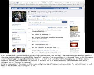 27Thursday, May 12, 16
In fact, glitches aren't only challenges to preservation — preservation itself is a glitch. The normative lifecycle of digital media is
ephemeral. As Howard Besser stated in 2001, the default condition of electronic objects is to disappear. [It's a bit like ﬁlmmaking,
where it takes an aggressive producer to make movies — to push back against resistance, to deploy and coordinate money,
properties, people — because the default condition of movies is not to be made unless they are forced to be made. Each
completed ﬁlm is a ﬂaunting of the odds.]
Similarly, preservation is the realest of glitches, especially in our age of massive media abundance. The archivists’ job is to hack
media so that it can be preserved against its will.
 