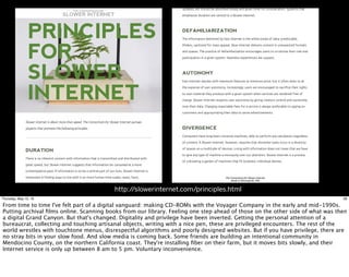 10/8/15 10:55 AMThe Consortium for Slower Internet
Page 1 of 3http://slowerinternet.com/principles.html
THE CONSORTIUM FOR
SLOWER INTERNET
Slower Internet is about more than speed. The Consortium for Slower Internet pursues
projects that promote the following principles.
DURATIONDURATION
There is no inherent concern with information that is transmitted and distributed with
great speed, but Slower Internet suggests that information be consumed at a more
contemplative pace. If information is to be a central part of our lives, Slower Internet is
interested in finding ways to live with it on more human time scales; news, facts,
updates, etc should be absorbed slowly and given time for consideration. Systems that
PRINCIPLESPRINCIPLES
FORFOR
SLOWERSLOWER
INTERNETINTERNET
10/8/15 10:55 AMThe Consortium for Slower Internet
Page 2 of 3http://slowerinternet.com/principles.html
updates, etc should be absorbed slowly and given time for consideration. Systems that
emphasize duration are central to a Slower Internet.
DEFAMILIARIZATIONDEFAMILIARIZATION
The information delivered by Fast Internet is the white bread of data: predictable,
lifeless, sanitized for mass appeal. Slow Internet delivers content in unexpected formats
and spaces. The practice of defamiliarization encourages users to scrutinize their role and
participation in a given system. Seamless experiences are suspect.
AUTONOMYAUTONOMY
Fast Internet dazzles with maximum features at minimum price, but it often does so at
the expense of user autonomy. Increasingly, users are encouraged to sacrifice their rights
to own material they produce with a given system when services are rendered free of
charge. Slower Internet respects user autonomy by giving creators control and ownership
over their data. Charging reasonable fees for a service is always preferable to spying on
customers and appropriating their data to serve advertisements.
DIVERGENCEDIVERGENCE
Computers have long been universal machines, able to perform any calculation regardless
of content. A Slower Internet, however, requires that dissimilar tasks occur in a diversity
of spaces on a multitude of devices. Living with information does not mean that we have
to give any type of machine a monopoly over our attention. Slower Internet is a process
of cultivating a garden of machines that fit localized, individual desires.
The Consortium for Slower Internet
Made in Minneapolis, MN
http://slowerinternet.com/principles.html
28Thursday, May 12, 16
From time to time I've felt part of a digital vanguard: making CD-ROMs with the Voyager Company in the early and mid-1990s.
Putting archival ﬁlms online. Scanning books from our library. Feeling one step ahead of those on the other side of what was then
a digital Grand Canyon. But that's changed. Digitality and privilege have been inverted. Getting the personal attention of a
bureaucrat, collecting and touching artisanal objects, writing with a nice pen, these are privileged encounters. The rest of the
world wrestles with touchtone menus, disrespectful algorithms and poorly designed websites. But if you have privilege, there are
no stray bits in your slow food. And slow media is coming back. Some friends are building an intentional community in
Mendocino County, on the northern California coast. They're installing ﬁber on their farm, but it moves bits slowly, and their
Internet service is only up between 8 am to 5 pm. Voluntary inconvenience.
 