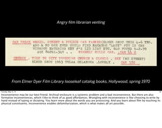 From Elmer Dyer Film Library looseleaf catalog books, Hollywood, spring 1970
Angry ﬁlm librarian venting
29Thursday, May 12, 16
Inconvenience may be our best friend. Archival enclosure is a systemic problem and a bad inconvenience. But there are also
formative inconveniences, which I like to think of as good affordances. Wrangling with inconvenience is like choosing to write by
hand instead of typing or dictating. You learn more about the words you are processing. And you learn about ﬁlm by touching its
physical constituents. Inconvenience enables defamiliarization, which is what makes all art possible.
 