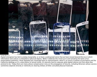 3Thursday, May 12, 16
Digital emergence has led to analog marginality, or at least a widespread sense that we have moved beyond the era in which
information and culture is embodied in physical objects. While I celebrate this trend up to and including the limits of its
emancipatory potential, I think digitality has converged with its representation, which is as much a creation of journalism and the
California ideology as it's a description of actual trends. It's become hard to separate what digital cultures do from what they
pretend to be. Today there are many whose compensation rests on the propagation of futurity, including librarians whose success
sometimes depends directly or indirectly on clearing shelves of little-consulted physical materials.
 
