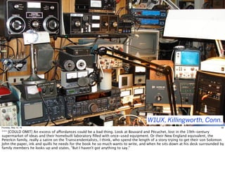W1UX, Killingworth, Conn.
30Thursday, May 12, 16
*** [COULD OMIT] An excess of affordances could be a bad thing. Look at Bouvard and Pécuchet, lost in the 19th-century
supermarket of ideas and their homebuilt laboratory ﬁlled with once-used equipment. Or their New England equivalent, the
Peterkin family, really a satire on the Transcendentalists, I think, who spend the length of a story trying to get their son Solomon
John the paper, ink and quills he needs for the book he so much wants to write, and when he sits down at his desk surrounded by
family members he looks up and states, "But I haven't got anything to say."
 