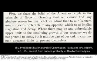 U.S. President's Materials Policy Commission, Resources for Freedom,
v. 1, 1951; excerpt from preface, probably written by Eric Hodgins
31Thursday, May 12, 16
And if we can learn from the current state of archives, it will be prompted by inconvenience. As in the histories of media, the
lessons arise out of breaks in continuity, imperfect narratives and interruptions in order.
 