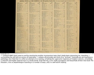 32Thursday, May 12, 16
*** [COULD OMIT] And I want to end by mentioning another inconvenient topic that's lately been interesting me. Hoarding —
surrounding the self with an excess of materiality — violates all principles we think of as "archival." Generally we see hoarding as
pathology, but I feel that it is often an attempt at re-rooting, at halting the supersonic trajectory of modern cultures, at building
a coherent and highly material nest in a windy world. Scott Herring, in his really courageous and beautifully written new book The
Hoarders, tries to depathologize hoarding in a number of ways, and it is well worth reading.
 