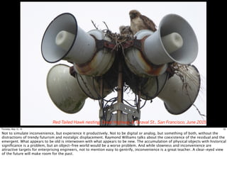 Red-Tailed Hawk nesting, Great Highway & Taraval St., San Francisco, June 2015
33Thursday, May 12, 16
Not to simulate inconvenience, but experience it productively. Not to be digital or analog, but something of both, without the
distractions of trendy futurism and nostalgic displacement. Raymond Williams talks about the coexistence of the residual and the
emergent. What appears to be old is interwoven with what appears to be new. The accumulation of physical objects with historical
signiﬁcance is a problem, but an object-free world would be a worse problem. And while slowness and inconvenience are
attractive targets for enterprising engineers, not to mention easy to gentrify, inconvenience is a great teacher. A clear-eyed view
of the future will make room for the past.
 