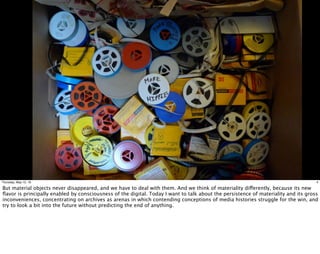 4Thursday, May 12, 16
But material objects never disappeared, and we have to deal with them. And we think of materiality differently, because its new
ﬂavor is principally enabled by consciousness of the digital. Today I want to talk about the persistence of materiality and its gross
inconveniences, concentrating on archives as arenas in which contending conceptions of media histories struggle for the win, and
try to look a bit into the future without predicting the end of anything.
 