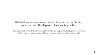 What follows are some observations. Some seem very obvious,
some not, but all still pose a challenge in practice.
Disclaimer: all of the following examples are based on personal experience, personal
failures, or personal opinion. Please consume with a healthy grain of salt.
 