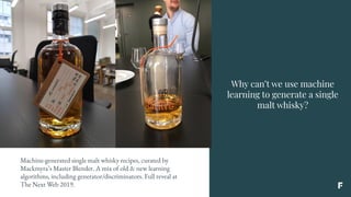 Why can’t we use machine
learning to generate a single
malt whisky?
Machine-generated single malt whisky recipes, curated by
Mackmyra’s Master Blender. A mix of old & new learning
algorithms, including generator/discriminators. Full reveal at
The Next Web 2019.
 