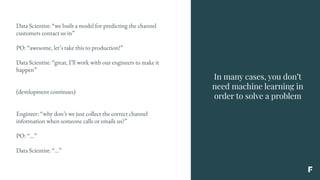 In many cases, you don’t
need machine learning in
order to solve a problem
Data Scientist: “we built a model for predicting the channel
customers contact us in”
PO: “awesome, let’s take this to production!”
Data Scientist: “great, I’ll work with our engineers to make it
happen”
(development continues)
Engineer: “why don’t we just collect the correct channel
information when someone calls or emails us?”
PO: “...”
Data Scientist: “...”
 