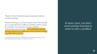 In many cases, you don’t
need machine learning in
order to solve a problem
“Rule #1: Don’t be afraid to launch a product without
machine learning.
Machine learning is cool, but it requires data. Theoretically,
you can take data from a different problem and then tweak
the model for a new product, but this will likely
underperform basic heuristics. If you think that machine
learning will give you a 100% boost, then a heuristic will get
you 50% of the way there.”
Rules of Machine Learning: Best Practices for ML Engineering (Martin Zinkevich et al),
http://martin.zinkevich.org/rules_of_ml/rules_of_ml.pdf
 