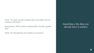 Sometimes, the data you
already have is useless
Client: “we want to be able to predict who is most likely to be our
customer in the future”
Data Scientist: “OK, for whom would you like to be able to predict
that?”
Client: “for all people that aren’t already our customers”
 