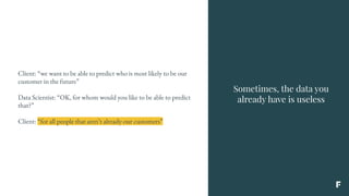 Sometimes, the data you
already have is useless
Client: “we want to be able to predict who is most likely to be our
customer in the future”
Data Scientist: “OK, for whom would you like to be able to predict
that?”
Client: “for all people that aren’t already our customers”
 