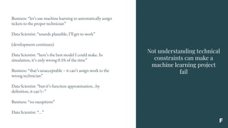 Not understanding technical
constraints can make a
machine learning project
fail
Business: “let’s use machine learning to automatically assign
tickets to the proper technician”
Data Scientist: “sounds plausible, I’ll get to work”
(development continues)
Data Scientist: “here’s the best model I could make. In
simulation, it’s only wrong 0.1% of the time”
Business: “that’s unacceptable – it can’t assign work to the
wrong technician”
Data Scientist: “but it’s function approximation...by
definition, it can’t–”
Business: “no exceptions”
Data Scientist: “...”
 