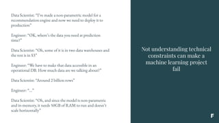 Not understanding technical
constraints can make a
machine learning project
fail
Data Scientist: “I’ve made a non-parametric model for a
recommendation engine and now we need to deploy it to
production”
Engineer: “OK, where’s the data you need at prediction
time?”
Data Scientist: “Oh, some of it is in two data warehouses and
the rest is in S3”
Engineer: “We have to make that data accessible in an
operational DB. How much data are we talking about?”
Data Scientist: “Around 2 billion rows”
Engineer: “...”
Data Scientist: “Oh, and since the model is non-parametric
and in-memory, it needs 50GB of RAM to run and doesn’t
scale horizontally”
 