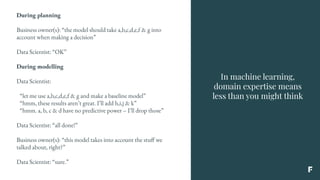 In machine learning,
domain expertise means
less than you might think
During planning
Business owner(s): “the model should take a,b,c,d,e,f & g into
account when making a decision”
Data Scientist: “OK”
During modelling
Data Scientist:
“let me use a,b,c,d,e,f & g and make a baseline model”
“hmm, these results aren’t great. I’ll add h,i,j & k”
“hmm. a, b, c & d have no predictive power – I’ll drop those”
Data Scientist: “all done!”
Business owner(s): “this model takes into account the stuff we
talked about, right?”
Data Scientist: “sure.”
 