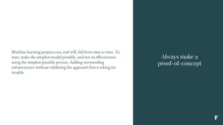 Always make a
proof-of-concept
Machine learning projects can, and will, fail from time to time. To
start, make the simplest model possible, and test its effectiveness
using the simplest possible process. Adding surrounding
infrastructure without validating the approach first is asking for
trouble.
 