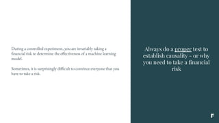 Always do a proper test to
establish causality - or why
you need to take a ﬁnancial
risk
During a controlled experiment, you are invariably taking a
financial risk to determine the effectiveness of a machine learning
model.
Sometimes, it is surprisingly difficult to convince everyone that you
have to take a risk.
 