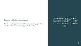 Always do a proper test to
establish causality - or why
you need to take a ﬁnancial
risk
Example: predicting customer churn
“Can’t we just log churn risks without actually acting upon them,
and then follow up on how many people churned?”
 