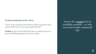 Always do a proper test to
establish causality - or why
you need to take a ﬁnancial
risk
Example: predicting customer churn
“Can’t we just log churn risks without actually acting upon them,
and then follow up on how many people churned?”
Problem 1: data scientists already do these counterfactual tests as
part of modelling (testing accuracy on new data)
 
