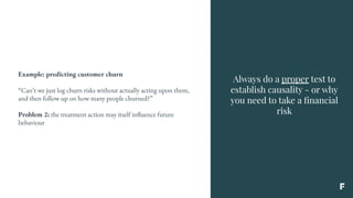 Always do a proper test to
establish causality - or why
you need to take a ﬁnancial
risk
Example: predicting customer churn
“Can’t we just log churn risks without actually acting upon them,
and then follow up on how many people churned?”
Problem 2: the treatment action may itself influence future
behaviour
 