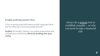 Always do a proper test to
establish causality - or why
you need to take a ﬁnancial
risk
Example: predicting customer churn
“Can’t we just log churn risks without actually acting upon them,
and then follow up on how many people churned?”
Problem 3: if we did a “risk-free” run, and the model worked well,
we’d still need a real A/B test, effectively doubling time spent
testing
 