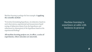 Machine learning is
sometimes at odds with
business in general
Machine learning is perhaps the best example of applying
the scientific method:
“It involves formulating hypotheses, via induction, based on
such observations; experimental and measurement-based
testing of deductions drawn from the hypotheses; and
refinement (or elimination) of the hypotheses based on the
experimental findings”
All machine learning projects are, in effect, a series of
experiments, where outcomes are uncertain.
 