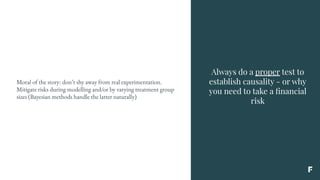 Always do a proper test to
establish causality - or why
you need to take a ﬁnancial
risk
Moral of the story: don’t shy away from real experimentation.
Mitigate risks during modelling and/or by varying treatment group
sizes (Bayesian methods handle the latter naturally)
 