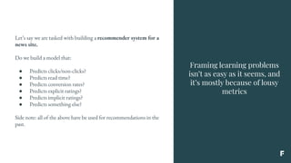 Framing learning problems
isn’t as easy as it seems, and
it’s mostly because of lousy
metrics
Let’s say we are tasked with building a recommender system for a
news site.
Do we build a model that:
● Predicts clicks/non-clicks?
● Predicts read time?
● Predicts conversion rates?
● Predicts explicit ratings?
● Predicts implicit ratings?
● Predicts something else?
Side note: all of the above have be used for recommendations in the
past.
 