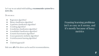 Framing learning problems
isn’t as easy as it seems, and
it’s mostly because of lousy
metrics
Let’s say we are tasked with building a recommender system for a
news site.
Do we use a:
● Regression algorithm?
● Binary classification algorithm?
● A pairwise classification algorithm?
● A ranking algorithm?
● A multiclass classification algorithm?
● A multilabel classification algorithm?
● A matrix factorization algorithm?
● A non-parametric similarity algorithm?
● A reinforcement learning algorithm?
● ...
● A hybrid approach?
Side note: all of the above can be used for recommendations.
 